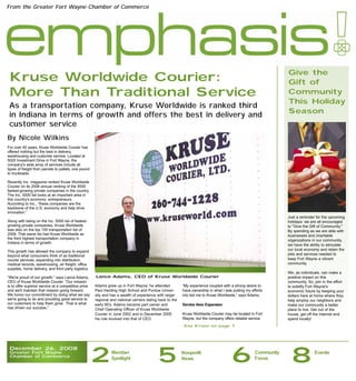 From the Greater Fort Wayne Chamber of Commerce




                                                                                                                                                                Give the
 Kruse Worldwide Courier:                                                                                                                                       Gift of
 More Than Traditional Service                                                                                                                                  Community
                                                                                                                                                                This Holiday
 As a transportation company, Kruse Worldwide is ranked third
                                                                                                                                                                Season
 in Indiana in terms of growth and offers the best in delivery and
 customer service
By Nicole Wilkins
For over 40 years, Kruse Worldwide Courier has
offered nothing but the best in delivery,
warehousing and customer service. Located at
5020 Investment Drive in Fort Wayne, the
company's wide array of services include all
types of freight from parcels to pallets, one pound
to truckloads.

Recently Inc. magazine ranked Kruse Worldwide
Courier on its 2008 annual ranking of the 5000
fastest-growing private companies in the country.
The Inc. 5000 list looks at an important area in
this country's economy: entrepreneurs.
According to Inc., “these companies are the
backbone of the U.S. economy and help drive
innovation.”
                                                                                                                                                                Just a reminder for the upcoming
Along with being on the Inc. 5000 list of fastest-                                                                                                              holidays: we are all encouraged
growing private companies, Kruse Worldwide                                                                                                                      to "Give the Gift of Community."
was also on the top 100 transportation list of                                                                                                                  By spending as we are able with
2008. That same list had Kruse Worldwide as                                                                                                                     businesses and charitable
the third highest transportation company in                                                                                                                     organizations in our community,
Indiana in terms of growth.
                                                                                                                                                                we have the ability to stimulate
This growth has allowed the company to expand                                                                                                                   our local economy and retain the
beyond what consumers think of as traditional                                                                                                                   jobs and services needed to
courier services, expanding into distribution,                                                                                                                  keep Fort Wayne a vibrant
medical records, warehousing, air freight, office                                                                                                               community.
supplies, home delivery, and third party logistics.
                                                                                                                                                                We, as individuals, can make a
“We're proud of our growth,” says Lance Adams,        Lance Adams, CEO of Kruse Worldwide Courier                                                               positive impact on this
CEO of Kruse Worldwide Courier. “Our mission                                                                                                                    community. So, join in the effort
is to offer superior service at a competitive price   Adams grew up in Fort Wayne; he attended            “My experience coupled with a strong desire to        to solidify Fort Wayne's
and we'll maintain that mission going forward.        Paul Harding High School and Purdue Univer-         have ownership in what I was putting my efforts       economic future by keeping your
We honor our commitment by doing what we say          sity and has a wealth of experience with larger     into led me to Kruse Worldwide,” says Adams.          dollars here at home where they
we're going to do and providing great service to      regional and national carriers dating back to the                                                         help employ our neighbors and
our customers to help them grow. That is what         early 90's. Adams became part owner and             Service Area Expansion                                make our community a better
has driven our success.”                              Chief Operating Officer of Kruse Worldwide                                                                place to live. Get out of the
                                                      Courier in June 2002 and in December 2005           Kruse Worldwide Courier may be located in Fort        house, get off the internet and
                                                      his role evolved into that of CEO.                  Wayne, but the company offers reliable service        spend locally!
                                                                                                           See Kruse on page 7




 December 26, 2008
 Greater Fort Wayne
 Chamber of Commerce
                                                      2        Member
                                                               Spotlight
                                                                                           5              Nonprofit
                                                                                                          News                        6             Community
                                                                                                                                                    Focus
                                                                                                                                                                 8             Events
 
