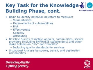 Key Task for the Knowledge Building Phase, cont. Begin to identify potential indicators to measure: Vulnerabilities Determinants of vulnerabilities Risk Effectiveness Capacity Attribution Baseline Survey of mobile workers, communities, service providers (including EMPHASIS stakeholders) and other stake holders on "HIV" and "mobility" Including quality standards for services Situational Analysis by source, transit, and destination communities 