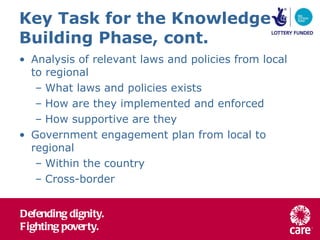 Key Task for the Knowledge Building Phase, cont. Analysis of relevant laws and policies from local to regional What laws and policies exists How are they implemented and enforced How supportive are they Government engagement plan from local to regional Within the country Cross-border 