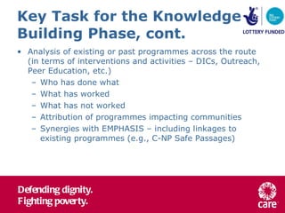 Key Task for the Knowledge Building Phase, cont. Analysis of existing or past programmes across the route (in terms of interventions and activities – DICs, Outreach, Peer Education, etc.) Who has done what What has worked What has not worked Attribution of programmes impacting communities Synergies with EMPHASIS – including linkages to existing programmes (e.g., C-NP Safe Passages) 