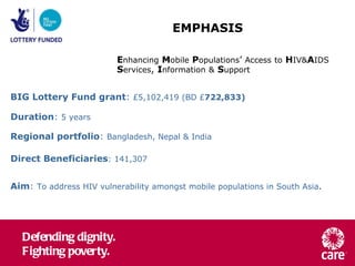 EMPHASIS  E nhancing   M obile   P opulations ’  Access   to   H IV& A IDS   S ervices ,  I nformation   &   S upport BIG Lottery Fund grant :  £5,102,419 (BD £ 722,833) Duration :  5 years   Regional portfolio :  Bangladesh, Nepal & India Direct Beneficiaries : 141,307 Aim :  To address HIV vulnerability amongst mobile populations in South Asia .  
