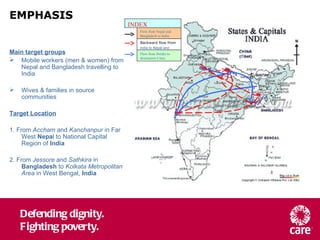 EMPHASIS Main target groups Mobile workers (men & women) from Nepal and Bangladesh travelling to India Wives & families in source communities Target Location 1. From  Accham  and  Kanchanpur  in Far West  Nepa l to National Capital Region of  India 2. From  Jessore  and  Sathkira  in  Bangladesh  to  Kolkata Metropolitan Area  in West Bengal,  India Flow from Nepal and Bangladesh to India INDEX Backward flow from  India to Nepal and   Bangladesh Flow from Border to destination Cities 