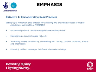 Objective 1: Demonstrating Good Practices Setting up a model for good practice for accessing and providing services to mobile  populations vulnerable to HIV&AIDS Establishing service centres throughout the mobility route Establishing a service linkage network Increasing access to Voluntary Counselling and Testing, condom provision, advice and information Providing uniform messages to influence behaviour change EMPHASIS 