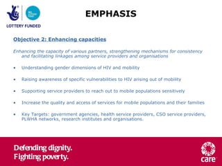 Objective 2: Enhancing capacities Enhancing the capacity of various partners, strengthening mechanisms for consistency and facilitating linkages among service providers and organisations Understanding gender dimensions of HIV and mobility Raising awareness of specific vulnerabilities to HIV arising out of mobility Supporting service providers to reach out to mobile populations sensitively Increase the quality and access of services for mobile populations and their families Key Targets: government agencies, health service providers, CSO service providers, PLWHA networks, research institutes and organisations. EMPHASIS 