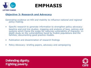 Objective 3: Research and Advocacy Generating evidence on HIV and mobility to influence national and regional policy-making. Specific research to generate information to strengthen policy advocacy: baseline and end line studies; mapping and analysis of laws, policies and systems which frame the scope for reducing vulnerability of migrants; in-depth study on the vulnerabilities faced by mobile populations and the families; documenting good practice models.  Publication and dissemination of research findings Policy Advocacy: briefing papers, advocacy and campaigning EMPHASIS 