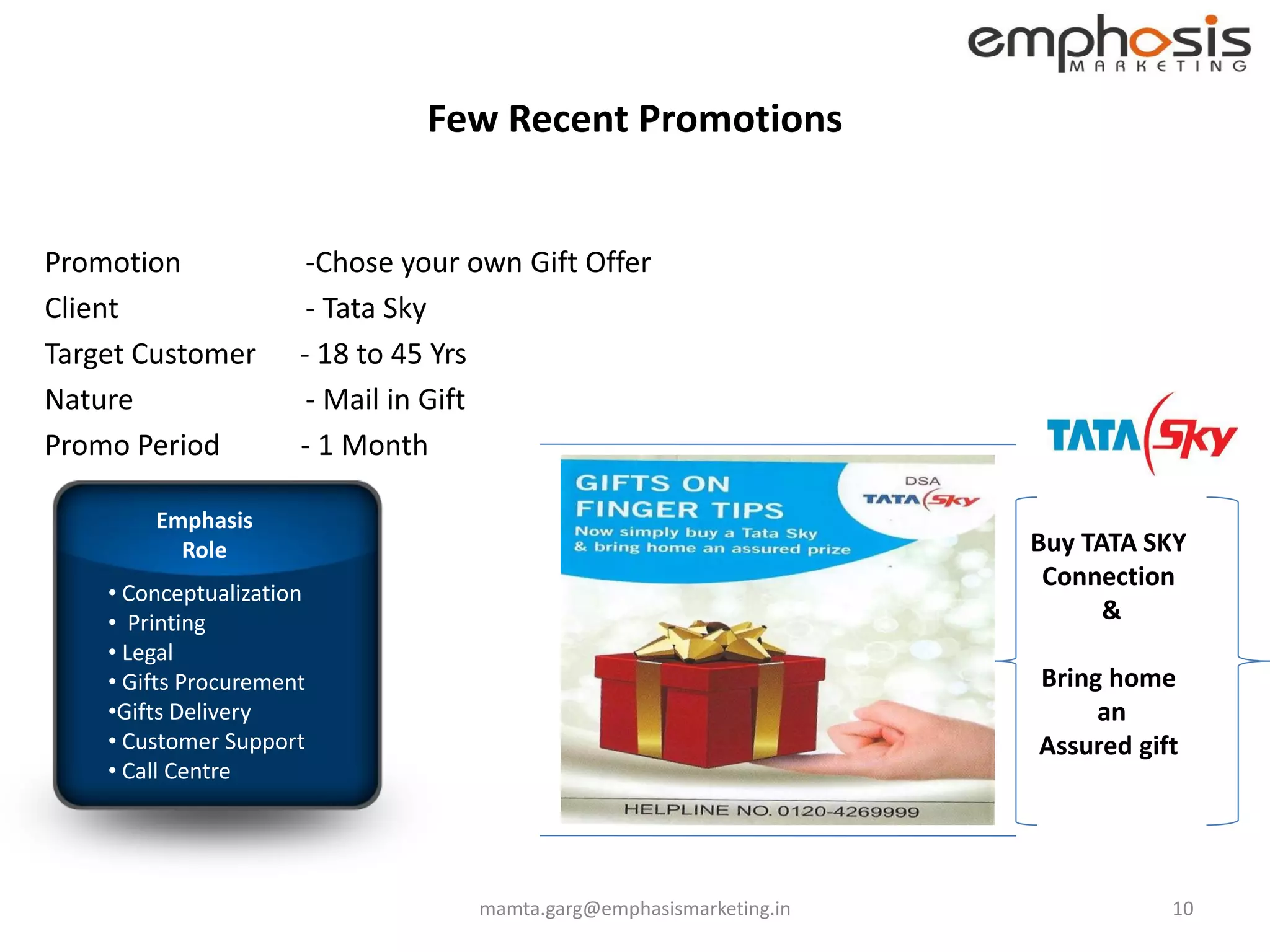 Few Recent Promotions


Promotion              -Chose your own Gift Offer
Client                 - Tata Sky
Target Customer       - 18 to 45 Yrs
Nature                 - Mail in Gift
Promo Period          - 1 Month

        Emphasis
          Role                                                       Buy TATA SKY
                                                                      Connection
    • Conceptualization
    • Printing                                                             &
    • Legal
    • Gifts Procurement                                              Bring home
    •Gifts Delivery                                                       an
    • Customer Support                                               Assured gift
    • Call Centre




                                   mamta.garg@emphasismarketing.in              10
 