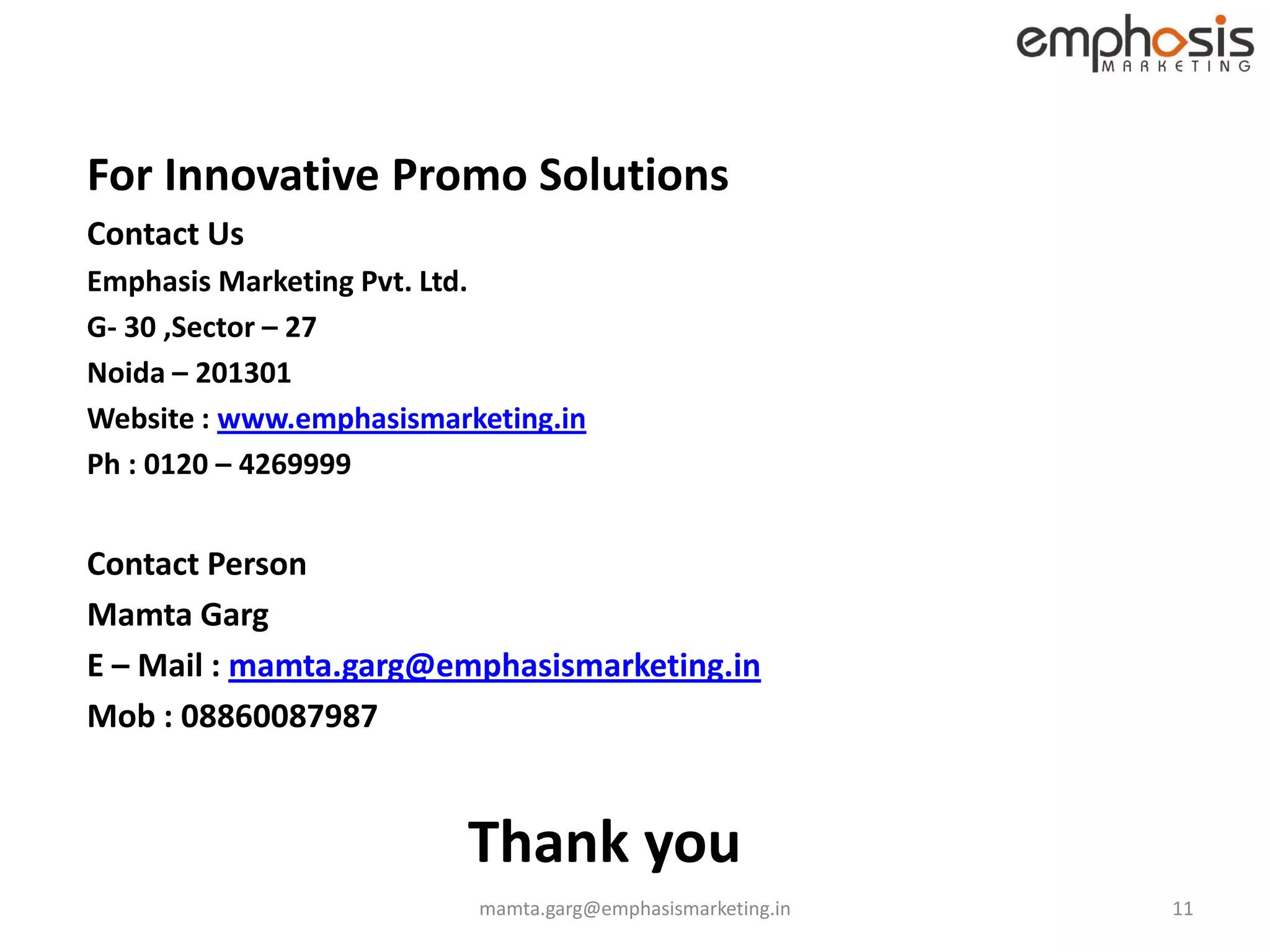 For Innovative Promo Solutions
Contact Us
Emphasis Marketing Pvt. Ltd.
G- 30 ,Sector – 27
Noida – 201301
Website : www.emphasismarketing.in
Ph : 0120 – 4269999


Contact Person
Mamta Garg
E – Mail : mamta.garg@emphasismarketing.in
Mob : 08860087987


                         Thank you
                          mamta.garg@emphasismarketing.in   11
 