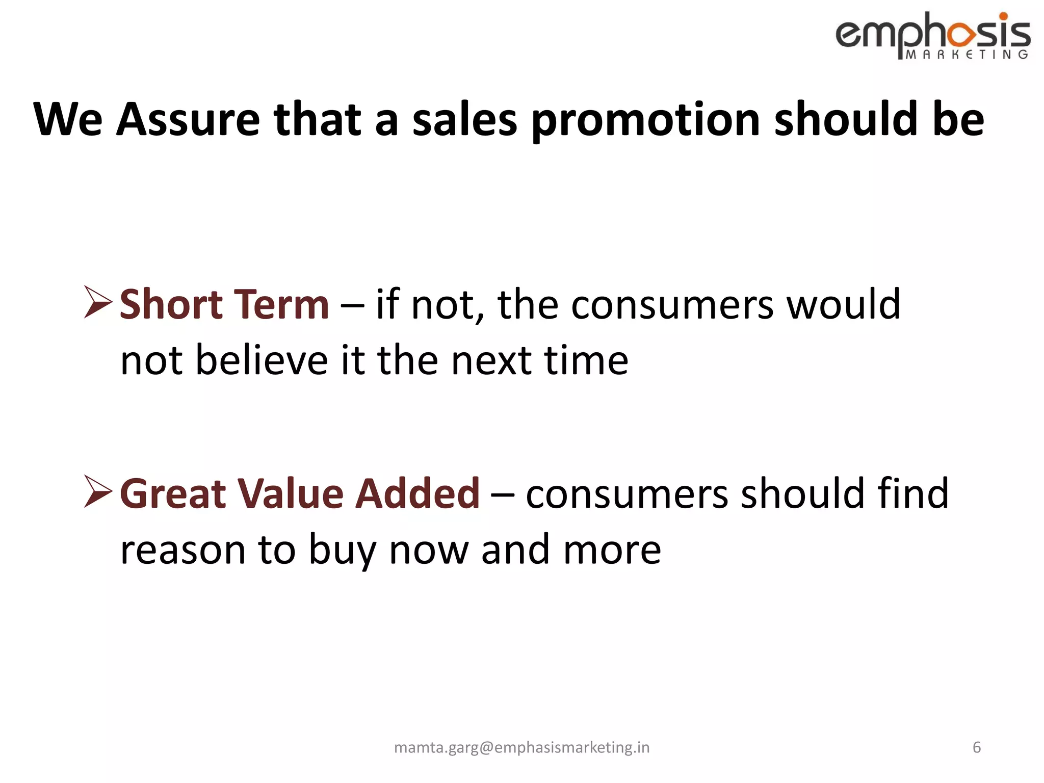 We Assure that a sales promotion should be


  Short Term – if not, the consumers would
   not believe it the next time

  Great Value Added – consumers should find
   reason to buy now and more



                 mamta.garg@emphasismarketing.in   6
 