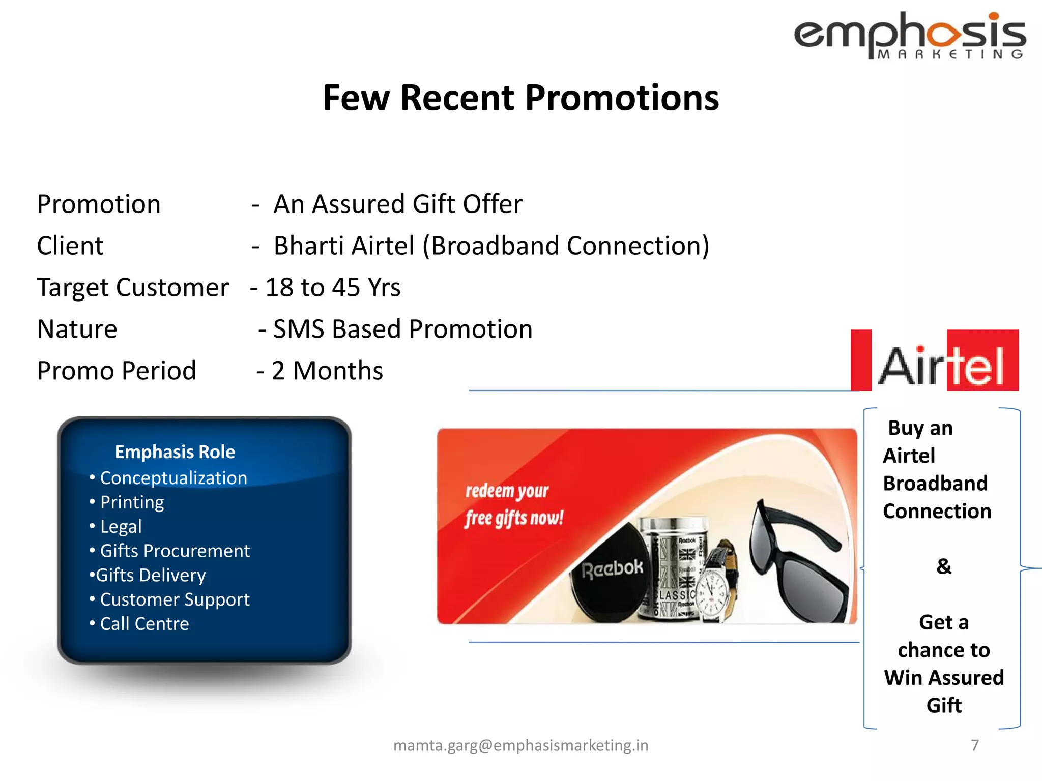 Few Recent Promotions

Promotion             - An Assured Gift Offer
Client                - Bharti Airtel (Broadband Connection)
Target Customer       - 18 to 45 Yrs
Nature                 - SMS Based Promotion
Promo Period           - 2 Months
                                                                   Buy an
        Emphasis Role                                              Airtel
    • Conceptualization                                            Broadband
    • Printing                                                     Connection
    • Legal
    • Gifts Procurement
    •Gifts Delivery                                                    &
    • Customer Support
    • Call Centre                                                     Get a
                                                                    chance to
                                                                   Win Assured
                                                                       Gift
                                 mamta.garg@emphasismarketing.in           7
 