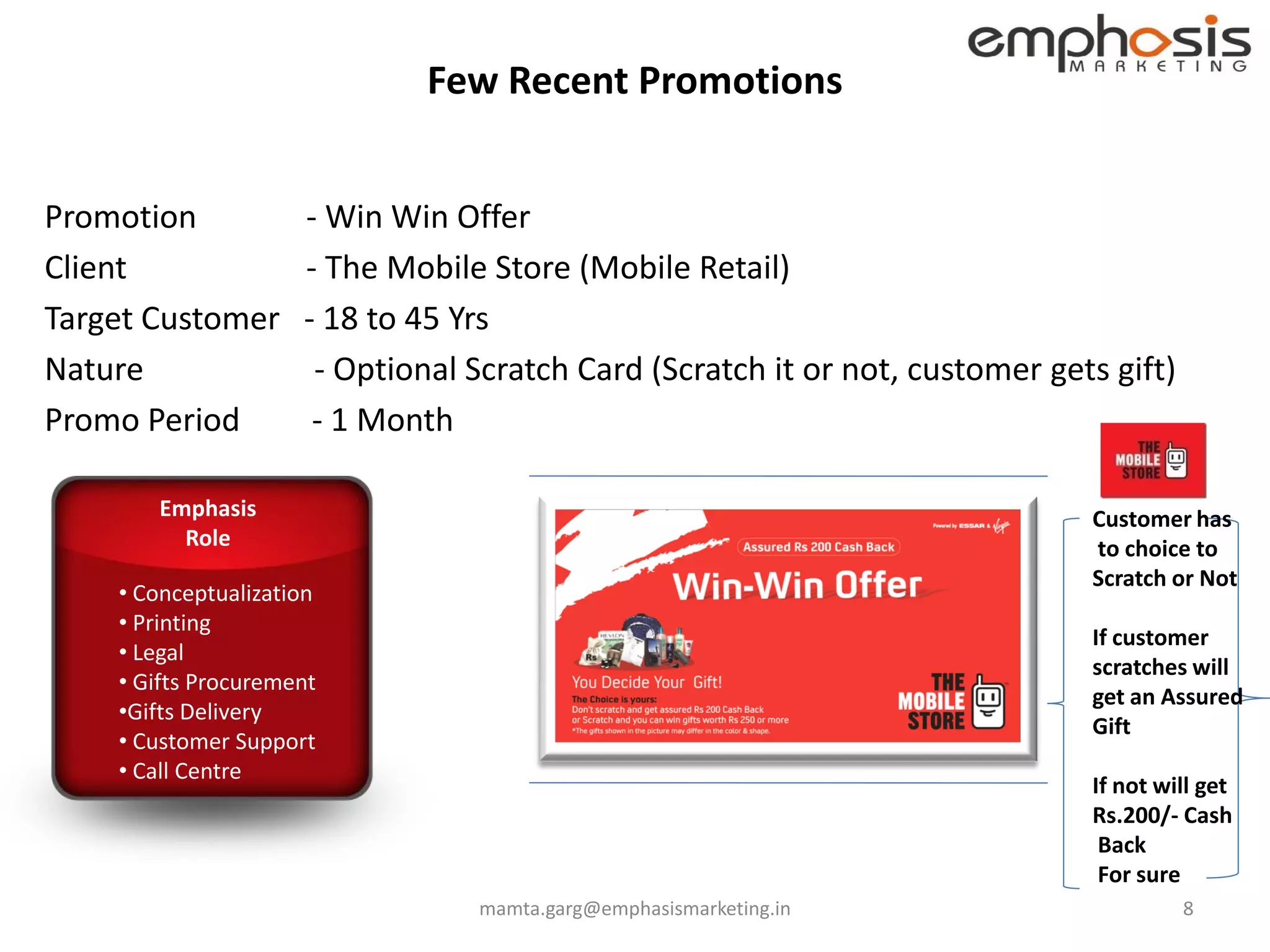 Few Recent Promotions


Promotion            - Win Win Offer
Client               - The Mobile Store (Mobile Retail)
Target Customer      - 18 to 45 Yrs
Nature                - Optional Scratch Card (Scratch it or not, customer gets gift)
Promo Period          - 1 Month

       Emphasis                                                               Customer has
         Role                                                                 to choice to
                                                                              Scratch or Not
    • Conceptualization
    • Printing
                                                                              If customer
    • Legal
                                                                              scratches will
    • Gifts Procurement
                                                                              get an Assured
    •Gifts Delivery
                                                                              Gift
    • Customer Support
    • Call Centre
                                                                              If not will get
                                                                              Rs.200/- Cash
                                                                               Back
                                                                               For sure
                                 mamta.garg@emphasismarketing.in                        8
 