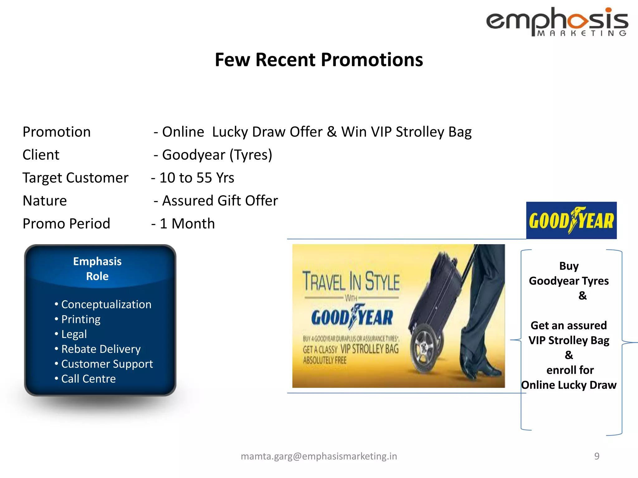Few Recent Promotions


Promotion              - Online Lucky Draw Offer & Win VIP Strolley Bag
Client                 - Goodyear (Tyres)
Target Customer       - 10 to 55 Yrs
Nature                 - Assured Gift Offer
Promo Period          - 1 Month

       Emphasis                                                                Buy
         Role                                                              Goodyear Tyres
                                                                                   &
    • Conceptualization
    • Printing                                                             Get an assured
    • Legal                                                                VIP Strolley Bag
    • Rebate Delivery                                                             &
    • Customer Support                                                         enroll for
    • Call Centre                                                         Online Lucky Draw




                                   mamta.garg@emphasismarketing.in                     9
 