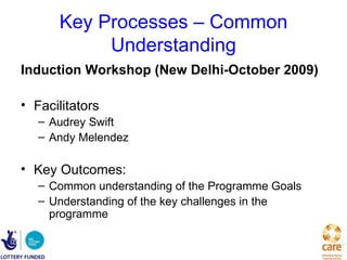 Key Processes – Common
           Understanding
Induction Workshop (New Delhi-October 2009)

• Facilitators
   – Audrey Swift
   – Andy Melendez

• Key Outcomes:
   – Common understanding of the Programme Goals
   – Understanding of the key challenges in the
     programme
 