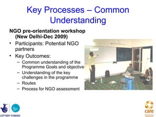 Key Processes – Common
           Understanding
NGO pre-orientation workshop
  (New Delhi-Dec 2009)
• Participants: Potential NGO
  partners
• Key Outcomes:
  – Common understanding of the
    Programme Goals and objectives
  – Understanding of the key
    challenges in the programme
  – Routes
  – Process for NGO assessment
 