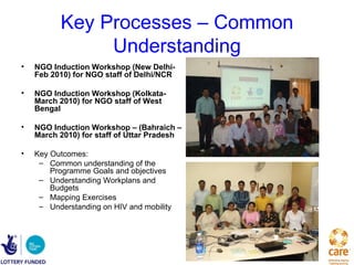 Key Processes – Common
               Understanding
•   NGO Induction Workshop (New Delhi-
    Feb 2010) for NGO staff of Delhi/NCR

•   NGO Induction Workshop (Kolkata-
    March 2010) for NGO staff of West
    Bengal

•   NGO Induction Workshop – (Bahraich –
    March 2010) for staff of Uttar Pradesh

•   Key Outcomes:
     – Common understanding of the
        Programme Goals and objectives
     – Understanding Workplans and
        Budgets
     – Mapping Exercises
     – Understanding on HIV and mobility
 