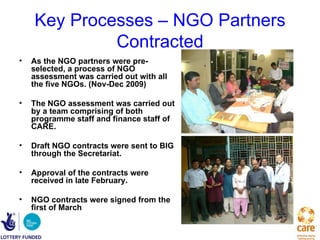 Key Processes – NGO Partners
             Contracted
•   As the NGO partners were pre-
    selected, a process of NGO
    assessment was carried out with all
    the five NGOs. (Nov-Dec 2009)

•   The NGO assessment was carried out
    by a team comprising of both
    programme staff and finance staff of
    CARE.

•   Draft NGO contracts were sent to BIG
    through the Secretariat.

•   Approval of the contracts were
    received in late February.

•   NGO contracts were signed from the
    first of March
 