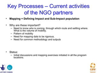Key Processes – Current activities
       of the NGO partners
• Mapping + Defining Impact and Sub-Impact population

• Why are these important?
   – Need to know who is coming, through which route and settling where.
     What is the volume of mobility.
   – Pattern of mobility
   – Need for mapping data to be rigorous.
   – Need for common methodology and outputs




• Status:
   – Initial discussions and mapping exercises initiated in all the program
     locations.
 