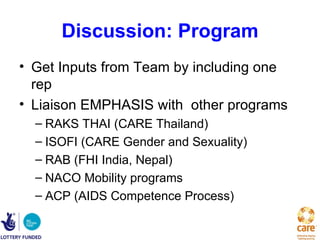 Discussion: Program
• Get Inputs from Team by including one
  rep
• Liaison EMPHASIS with other programs
  – RAKS THAI (CARE Thailand)
  – ISOFI (CARE Gender and Sexuality)
  – RAB (FHI India, Nepal)
  – NACO Mobility programs
  – ACP (AIDS Competence Process)
 