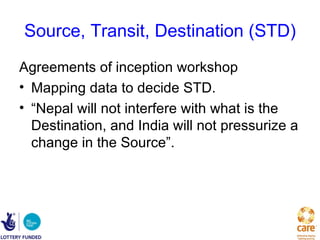 Source, Transit, Destination (STD)
Agreements of inception workshop
• Mapping data to decide STD.
• “Nepal will not interfere with what is the
  Destination, and India will not pressurize a
  change in the Source”.
 