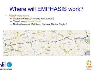 Where will EMPHASIS work?
• Nepal-India route
   – Source area (Accham and Kanchanpur)
   – Transit area (Gaddachouki)
   – Destination area (Delhi and National Capital Region)
 