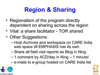 Region & Sharing
• Regionalism of the program directly
  dependent on sharing across the region
• Vital: a share facilitator - TOR shared
• Other Suggestions:
  – Host Archives and workspace on CARE India
    web space till EMPHASIS has its own
  – Share all field visit reports as Blog in Ning
  – 1 comment by ACD/day in Ning – 1 minute!
  – e-mails to e-group hosted on CARE India list
 
