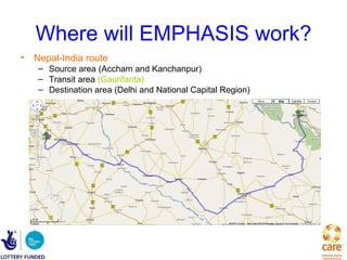 Where will EMPHASIS work?
• Nepal-India route
   – Source area (Accham and Kanchanpur)
   – Transit area (Gaurifanta)
   – Destination area (Delhi and National Capital Region)
 