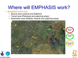 Where will EMPHASIS work?
•   Bangladesh-India route
     – Source area (Jessore and Satkhira)
     – Transit area (Petropole and adjoining areas)
     – Destination area (Kolkata, Howrah and adjoining areas)




                                                                  Source
                                                                   point




                                                                  Transit
                                                                   point




                                                                Destination
                                                                  point
 