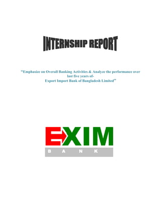 “Emphasize on Overall Banking Activities & Analyze the performance over
last five years of-
Export Import Bank of Bangladesh Limited”
B A N K
 