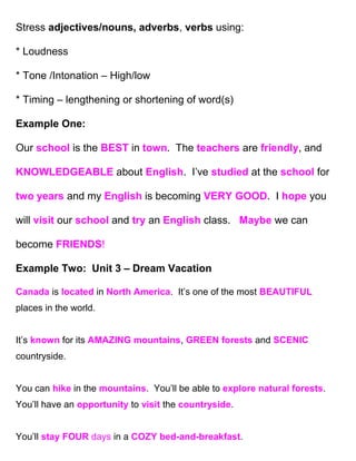 Stress adjectives/nouns, adverbs, verbs using:

* Loudness

* Tone /Intonation – High/low

* Timing – lengthening or shortening of word(s)

Example One:

Our school is the BEST in town. The teachers are friendly, and

KNOWLEDGEABLE about English. I’ve studied at the school for

two years and my English is becoming VERY GOOD. I hope you

will visit our school and try an English class. Maybe we can

become FRIENDS!

Example Two: Unit 3 – Dream Vacation

Canada is located in North America. It’s one of the most BEAUTIFUL
places in the world.


It’s known for its AMAZING mountains, GREEN forests and SCENIC
countryside.


You can hike in the mountains. You’ll be able to explore natural forests.
You’ll have an opportunity to visit the countryside.


You’ll stay FOUR days in a COZY bed-and-breakfast.
 