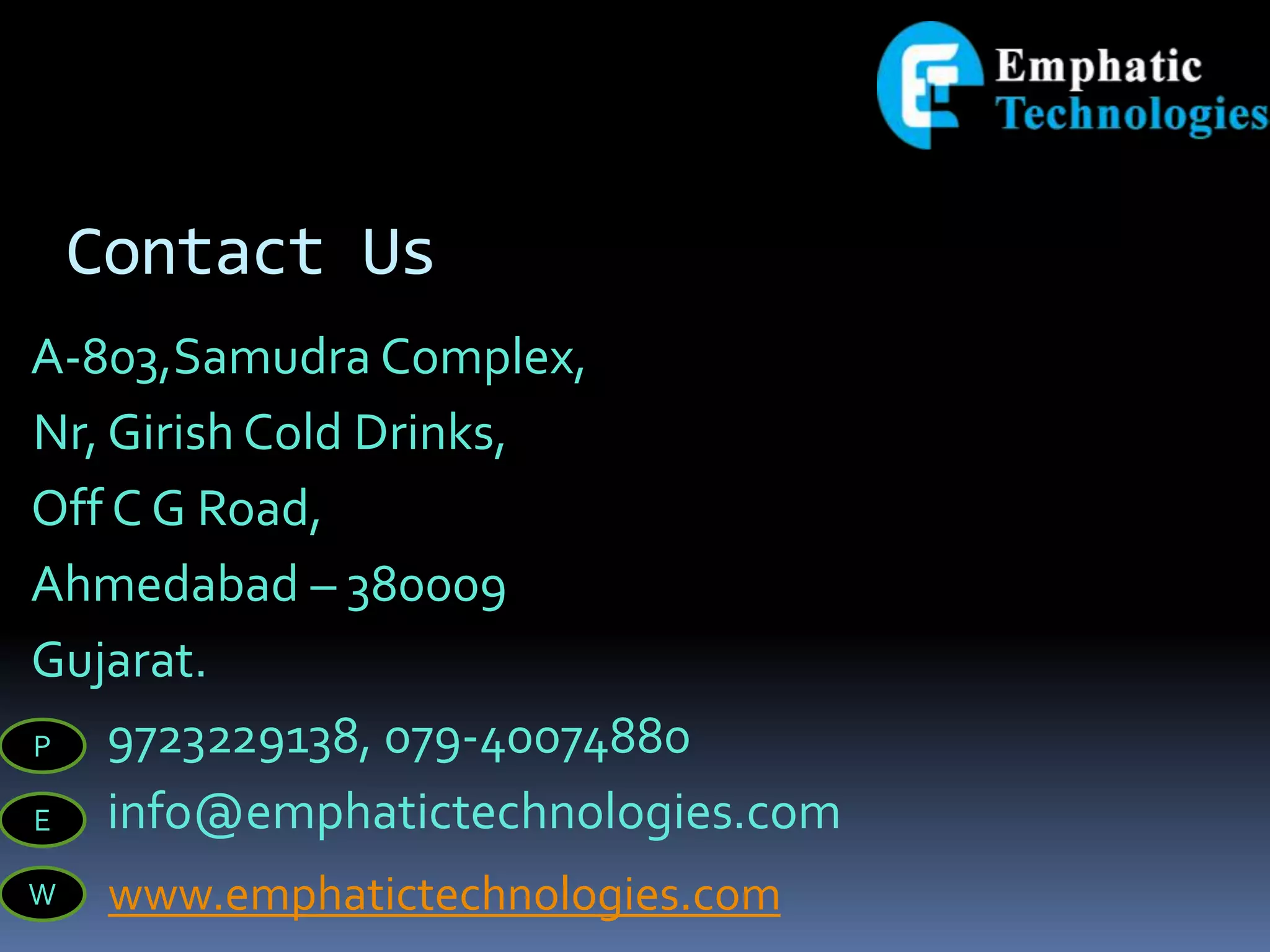 Contact Us
A-803,Samudra Complex,
Nr, Girish Cold Drinks,
Off C G Road,
Ahmedabad – 380009
Gujarat.
9723229138, 079-40074880
info@emphatictechnologies.com
P
E
W www.emphatictechnologies.com
 