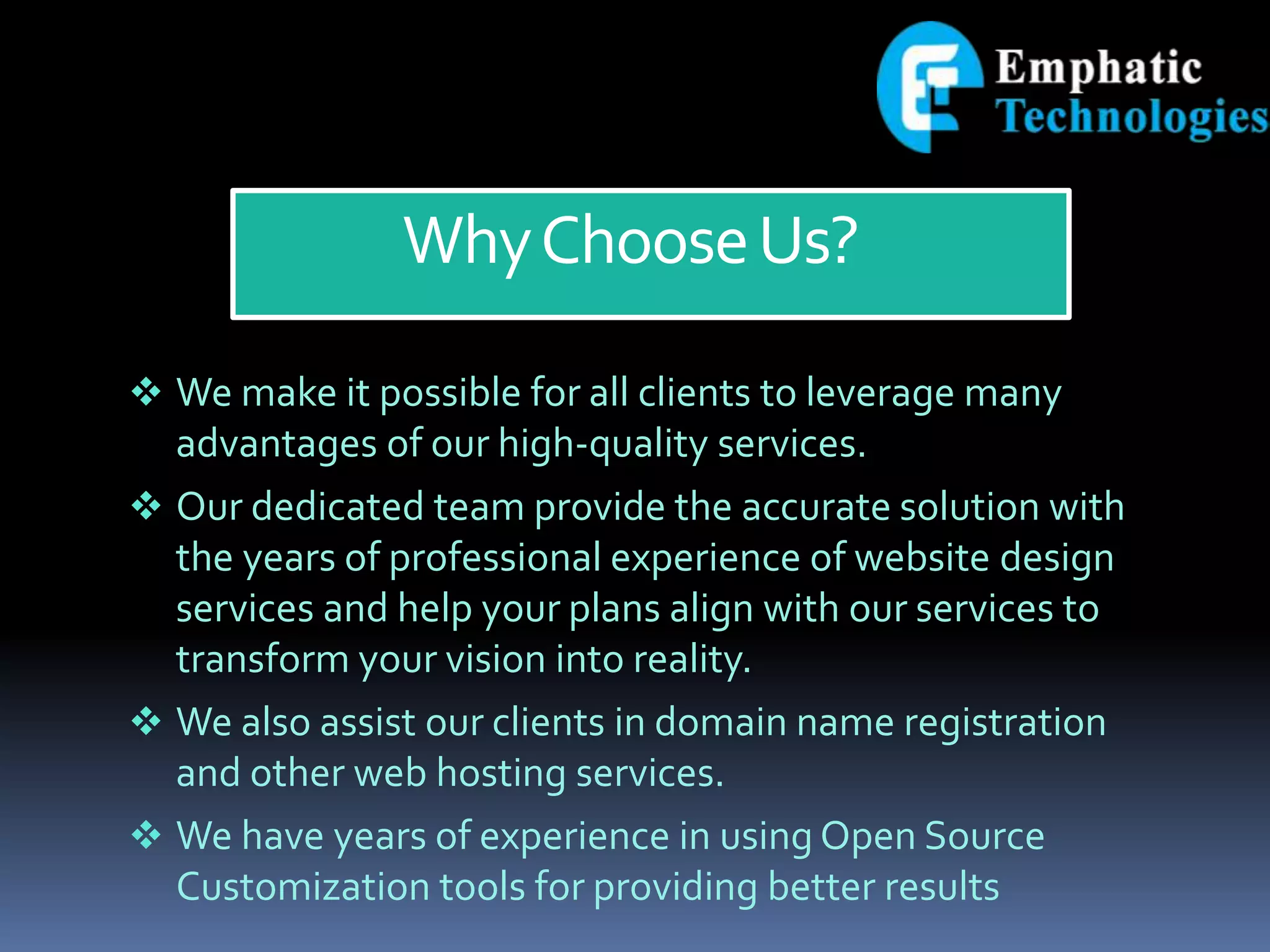 WhyChooseUs?
 We make it possible for all clients to leverage many
advantages of our high-quality services.
 Our dedicated team provide the accurate solution with
the years of professional experience of website design
services and help your plans align with our services to
transform your vision into reality.
 We also assist our clients in domain name registration
and other web hosting services.
 We have years of experience in using Open Source
Customization tools for providing better results
 