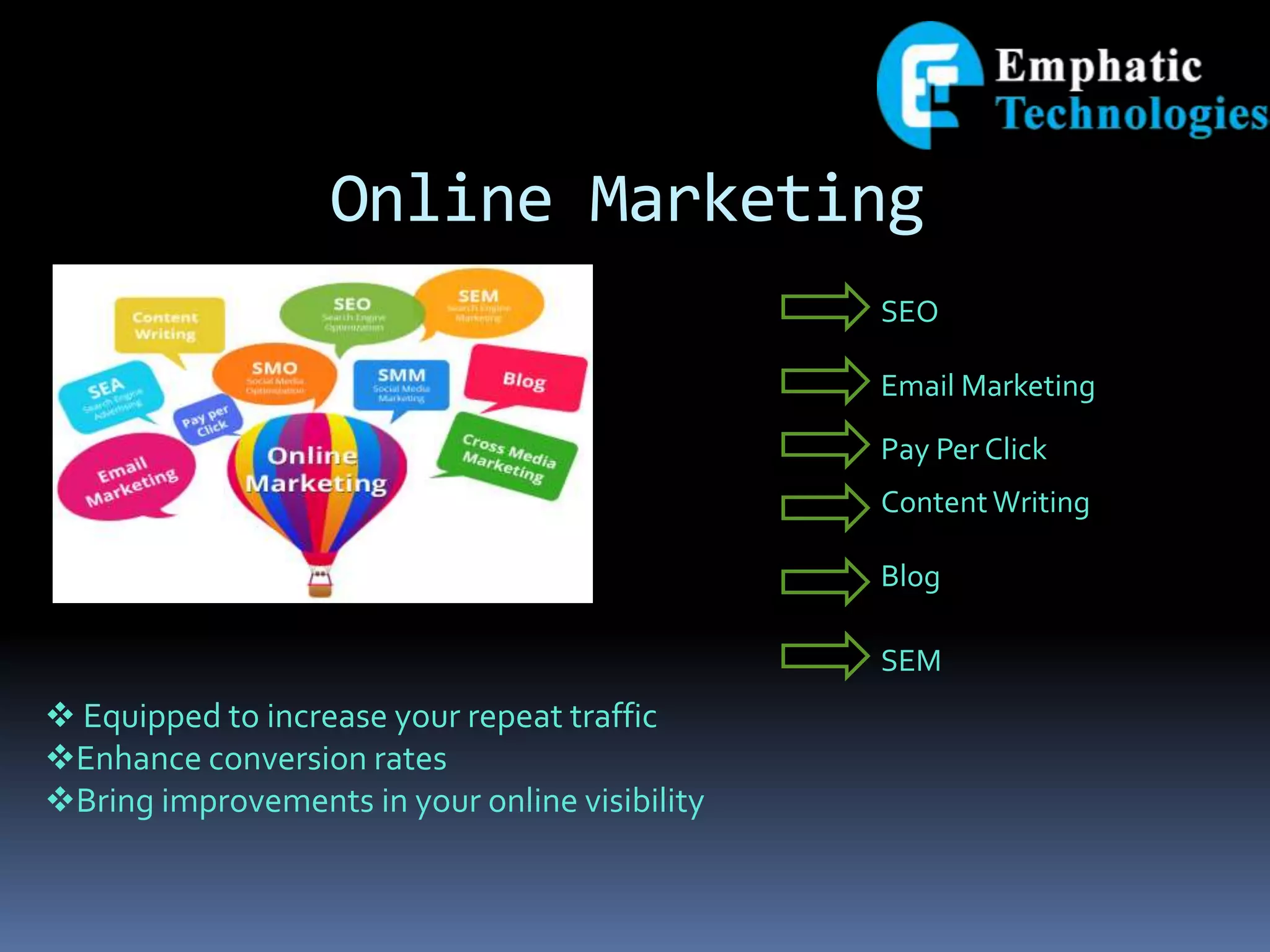 Online Marketing
 Equipped to increase your repeat traffic
Enhance conversion rates
Bring improvements in your online visibility
SEO
Email Marketing
Pay Per Click
Content Writing
Blog
SEM
 