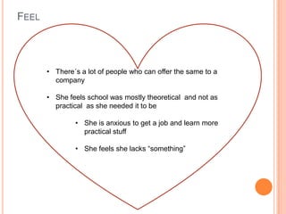 FEEL
• There´s a lot of people who can offer the same to a
company
• She feels school was mostly theoretical and not as
practical as she needed it to be
• She is anxious to get a job and learn more
practical stuff
• She feels she lacks “something”
 