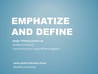 EMPHATIZE
AND DEFINE
Design Thinking Action Lab.
Stanford University
Course instructor: Leticia Britos Cavagnaro
Jaime Andres Betancur-Perez
Medellín (Colombia)
 