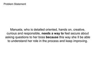 Problem Statement
Manuela, who is detailed oriented, hands on, creative,
curious and responsible, needs a way to feel secure about
asking questions to her boss because this way she ll be able
to understand her role in the process and keep improving.
 