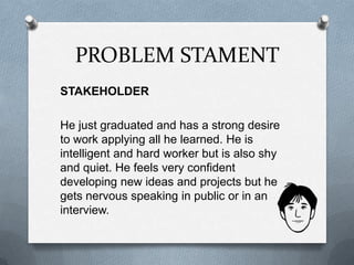 PROBLEM STAMENT
STAKEHOLDER
He just graduated and has a strong desire
to work applying all he learned. He is
intelligent and hard worker but is also shy
and quiet. He feels very confident
developing new ideas and projects but he
gets nervous speaking in public or in an
interview.
 