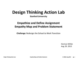 Design Thinking Action Lab. Empathy Map and Problem Statement H. Millán Aug.2013 pg. 1
Design Thinking Action Lab
Empathize and Define Assignment
Empathy Map and Problem Statement
Challenge: Redesign the School to Work Transition
Horman Millán
Aug. 05. 2013
Stanford University
 