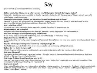 Say
(Short extracts of responses and related questions)
So how was it, how did you end up where you are now? Did you plan it already during your studies?
Not at all, I didn’t know what I would like to do after my studies. Not a clue. My friends at age of 25 were already successful
…I still asked myselef what to do.
You studied international relations and journalism. How did you know what to choose?
I wanted to try both. My internship in the polish embassy showed me that this is not for me; It is like working in a local
government but abroad…You know what I mean. Beuroracy. Not for me.
And 3 other internships?
I learned much more there than during my studies, this job (jurnalism) is based on practice.
But what exactly was so helpful?
Everyday I had some small thing to do and than I got feedback – It was not pleasant but I‘ve learned a lot
And what about your studies? (and studying how to write)
It was boring. And I suppose that to be really good it should probably be even more boring.
So you feel like you didn’t learn a lot?
In terms of writing: not really. Maybe today I would appreciate it more? When you have some practice behind you absorb theory
better
How the internships were organized? Somebody helped you to get it?
You had to do it yourself, find the firm, all on your own. But it was compulsory, with signatures etc.
So how did you finally find your job?
I finished my internship, and come back to studies (second faculty) and than after few months my boss called me.
And what did you do?
I graduated, and decided to quit my second studies. I defended my thesis the end of March and the beginning of April I was
already in Warsaw. It seemed good decision.
And In your first job. How did you know what to do?
I did not. I was observing the others. I think they had some plan – staring from easy things, some research, easy pieces. They
invested time and money in teaching me. I appreciate it.
And how is it now?
I have a lot of freedom, I am more independent, what I am missing sometimes is constructive feedback – what is good, what is
bad? I am asking myself more and more often: what should I focus on? How should I plan my next few years of professional
career? That is where I am now.
 