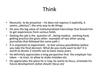 Think
• Necessity to be proactive – he does not express it explicitly, it
seems „obvious”; the only way to do things
• He sees the big value of institutionalized internships that forced him
to get experiences from various fields
• Getting the job is the question of …being modest, working hard,
getting practice (he gives other examples of two other young
journalists that followed the same path )
• It is important to experiment - to test various possibilities before
you take the final decision. What do you really want to do? It is
worth to devote 2 months not to loose many years.
• He definitely appreciates a long perspective that the employer has
taken – to train, to allow to make mistakes etc.
• He appreciates the place he is now, he wants to focus, orientate his
future development (what should I focus on)
 