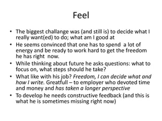Feel
• The biggest challange was (and still is) to decide what I
really want(ed) to do; what am I good at
• He seems convinced that one has to spend a lot of
energy and be ready to work hard to get the freedom
he has right now.
• While thinking about future he asks questions: what to
focus on, what steps should he take?
• What like with his job? Freedom, I can decide what and
how I write. Greatfull – to employer who devoted time
and money and has taken a longer perspective
• To develop he needs constructive feedback (and this is
what he is sometimes missing right now)
 