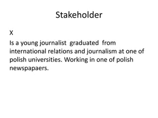 Stakeholder
X
Is a young journalist graduated from
international relations and journalism at one of
polish universities. Working in one of polish
newspapaers.
 