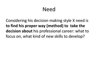 Need
Considering his decision making style X need is
to find his proper way (method) to take the
decision about his professional career: what to
focus on, what kind of new skills to develop?
 