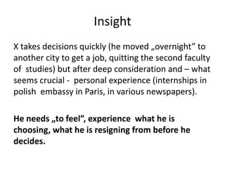 Insight
X takes decisions quickly (he moved „overnight” to
another city to get a job, quitting the second faculty
of studies) but after deep consideration and – what
seems crucial - personal experience (internships in
polish embassy in Paris, in various newspapers).
He needs „to feel”, experience what he is
choosing, what he is resigning from before he
decides.
 