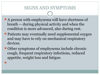 SIGNS AND SYMPTOMS

A person with emphysema will have shortness of
 breath -- during physical activity and when the
 condition is more advanced, also during rest.
Patients may eventually need supplemental oxygen
 and may have to rely on mechanical respiratory
 devices.
Other symptoms of emphysema include chronic
 cough, frequent respiratory infections, reduced
 appetite, weight loss and fatigue.

 