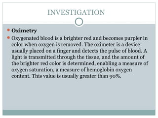 INVESTIGATION

 Oximetry
 Oxygenated blood is a brighter red and becomes purpler in
 color when oxygen is removed. The oximeter is a device
 usually placed on a finger and detects the pulse of blood. A
 light is transmitted through the tissue, and the amount of
 the brighter red color is determined, enabling a measure of
 oxygen saturation, a measure of hemoglobin oxygen
 content. This value is usually greater than 90%.
 