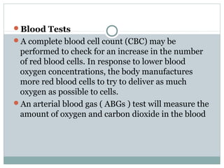 Blood Tests
A complete blood cell count (CBC) may be
 performed to check for an increase in the number
 of red blood cells. In response to lower blood
 oxygen concentrations, the body manufactures
 more red blood cells to try to deliver as much
 oxygen as possible to cells.
An arterial blood gas ( ABGs ) test will measure the
 amount of oxygen and carbon dioxide in the blood
 
