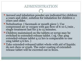 ADMINISTRATION

Aerosol and inhalation powder are indicated for children
 4 years and older, solution for inhalation for children 2
 years and older.
Nebulization ( facemask or mouth piece ). Use
 compressed air or oxygen with gas flow of 6-10 L/min ,
 single treatment last for 5 to 15 minutes.
Children maintained on the tablets or syrup may be
 switched to extended-release tablet. ( eg. One 4mg
 extended-release tablet q 12 hrs is comparable to one
 2mg tablet q 6 hrs. )
Take extended-released tablet whole with aid of liquids:
 do not chew or crush. The outer coating of extended-
 release tablet will be excreted out in feces.
 
