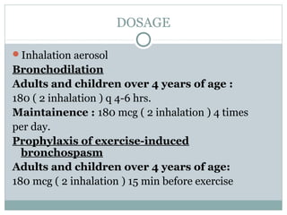 DOSAGE

Inhalation aerosol
Bronchodilation
Adults and children over 4 years of age :
180 ( 2 inhalation ) q 4-6 hrs.
Maintainence : 180 mcg ( 2 inhalation ) 4 times
per day.
Prophylaxis of exercise-induced
  bronchospasm
Adults and children over 4 years of age:
180 mcg ( 2 inhalation ) 15 min before exercise
 