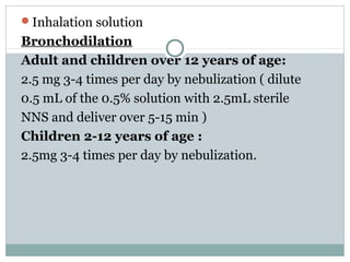 Inhalation solution
Bronchodilation
Adult and children over 12 years of age:
2.5 mg 3-4 times per day by nebulization ( dilute
0.5 mL of the 0.5% solution with 2.5mL sterile
NNS and deliver over 5-15 min )
Children 2-12 years of age :
2.5mg 3-4 times per day by nebulization.
 