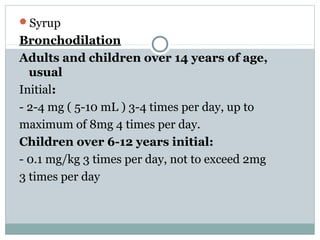 Syrup
Bronchodilation
Adults and children over 14 years of age,
  usual
Initial:
- 2-4 mg ( 5-10 mL ) 3-4 times per day, up to
maximum of 8mg 4 times per day.
Children over 6-12 years initial:
- 0.1 mg/kg 3 times per day, not to exceed 2mg
3 times per day
 