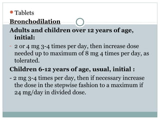Tablets
Bronchodilation
Adults and children over 12 years of age,
  initial:
- 2 or 4 mg 3-4 times per day, then increase dose
  needed up to maximum of 8 mg 4 times per day, as
  tolerated.
Children 6-12 years of age, usual, initial :
- 2 mg 3-4 times per day, then if necessary increase
  the dose in the stepwise fashion to a maximum if
  24 mg/day in divided dose.
 